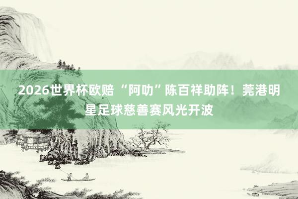 2026世界杯欧赔 “阿叻”陈百祥助阵！莞港明星足球慈善赛风光开波