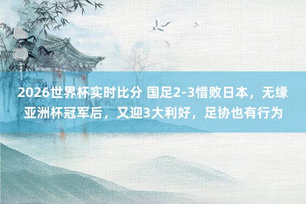 2026世界杯实时比分 国足2-3惜败日本，无缘亚洲杯冠军后，又迎3大利好，足协也有行为