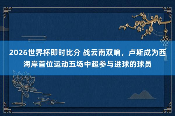 2026世界杯即时比分 战云南双响，卢斯成为西海岸首位运动五场中超参与进球的球员