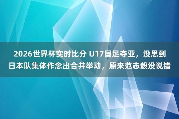 2026世界杯实时比分 U17国足夺亚，没思到日本队集体作念出合并举动，原来范志毅没说错