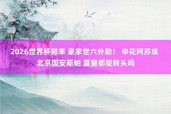 2026世界杯赔率 豪家世六外助！ 申花阿苏埃 北京国安斯帕 夏窗都能转头吗