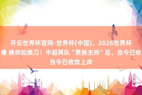 开云世界杯官网-世界杯(中国)，2026世界杯文字直播 换帅如换刀！中超两队“更换主帅”后，当今已收效上岸