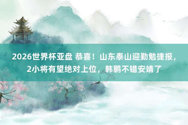 2026世界杯亚盘 恭喜！山东泰山迎勤勉捷报，2小将有望绝对上位，韩鹏不错安靖了