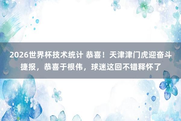 2026世界杯技术统计 恭喜！天津津门虎迎奋斗捷报，恭喜于根伟，球迷这回不错释怀了