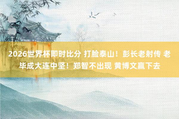 2026世界杯即时比分 打脸泰山！彭长老射传 老毕成大连中坚！郑智不出现 黄博文赢下去