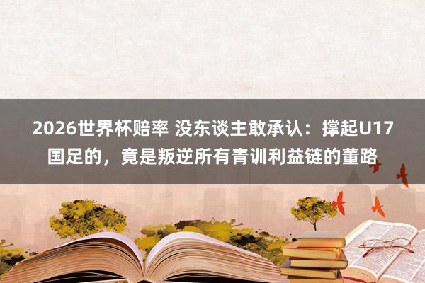 2026世界杯赔率 没东谈主敢承认：撑起U17国足的，竟是叛逆所有青训利益链的董路