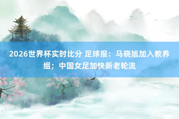2026世界杯实时比分 足球报：马晓旭加入教养组；中国女足加快新老轮流