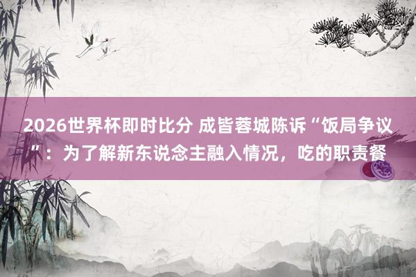 2026世界杯即时比分 成皆蓉城陈诉“饭局争议”：为了解新东说念主融入情况，吃的职责餐