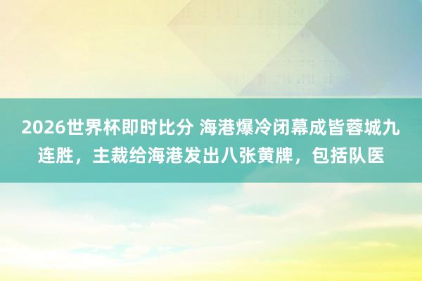 2026世界杯即时比分 海港爆冷闭幕成皆蓉城九连胜，主裁给海港发出八张黄牌，包括队医