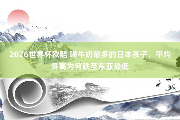 2026世界杯欧赔 喝牛奶最多的日本孩子，平均身高为何跌至东亚最低