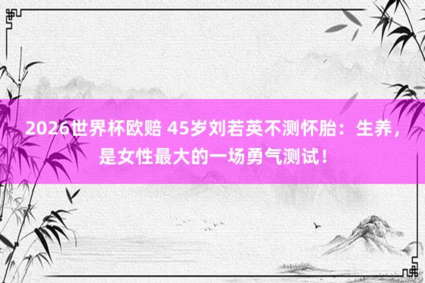 2026世界杯欧赔 45岁刘若英不测怀胎：生养，是女性最大的一场勇气测试！