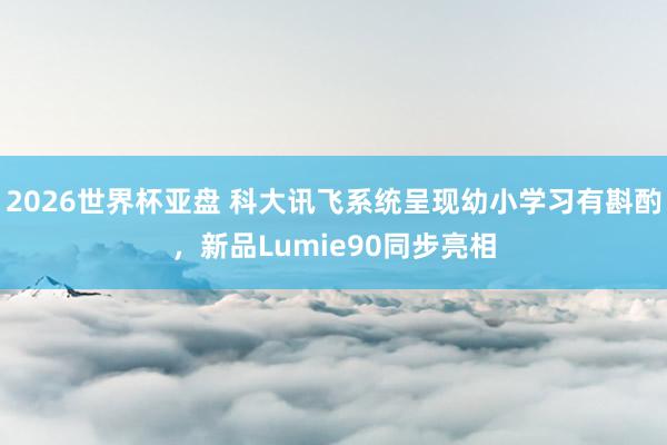 2026世界杯亚盘 科大讯飞系统呈现幼小学习有斟酌，新品Lumie90同步亮相