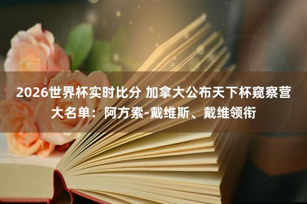 2026世界杯实时比分 加拿大公布天下杯窥察营大名单：阿方索-戴维斯、戴维领衔