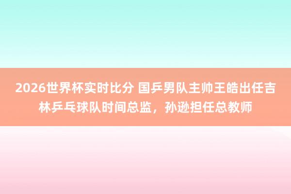 2026世界杯实时比分 国乒男队主帅王皓出任吉林乒乓球队时间总监，孙逊担任总教师