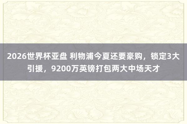 2026世界杯亚盘 利物浦今夏还要豪购，锁定3大引援，9200万英镑打包两大中场天才