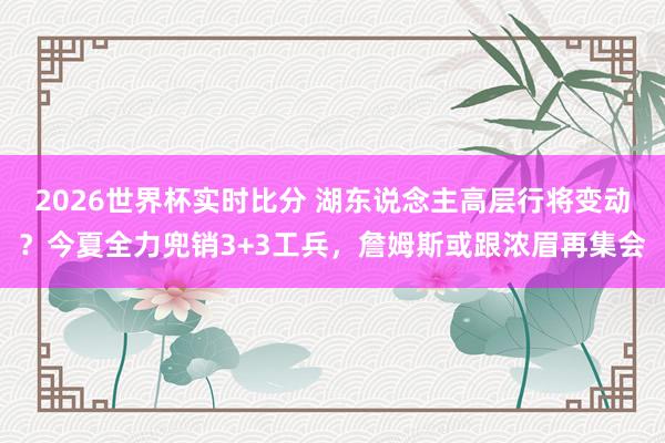 2026世界杯实时比分 湖东说念主高层行将变动？今夏全力兜销3+3工兵，詹姆斯或跟浓眉再集会