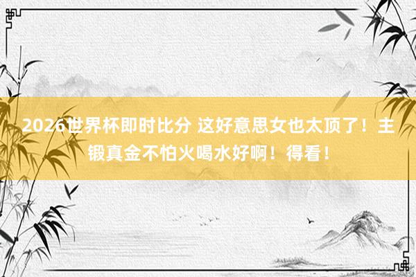 2026世界杯即时比分 这好意思女也太顶了！主锻真金不怕火喝水好啊！得看！