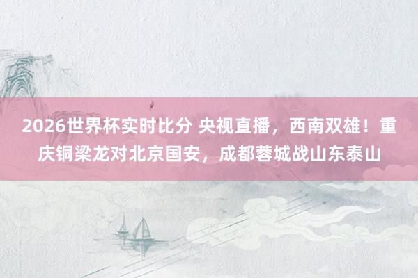 2026世界杯实时比分 央视直播，西南双雄！重庆铜梁龙对北京国安，成都蓉城战山东泰山