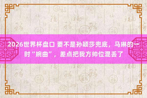 2026世界杯盘口 要不是孙颖莎兜底，马琳的一时“婉曲”，差点把我方帅位混丢了