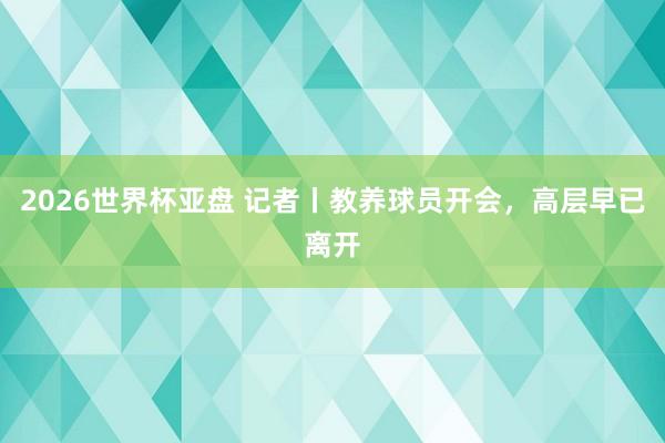 2026世界杯亚盘 记者丨教养球员开会，高层早已离开