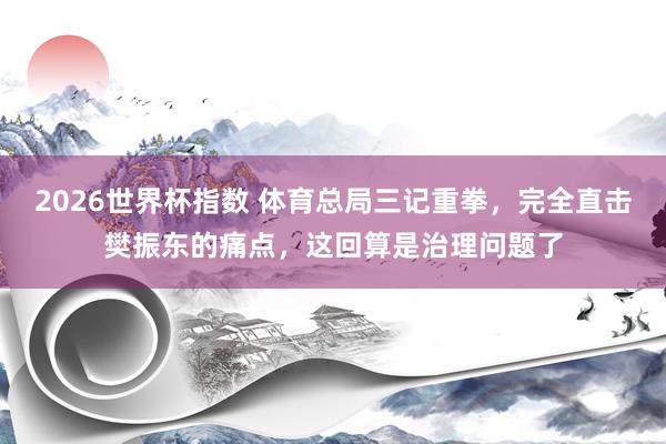 2026世界杯指数 体育总局三记重拳，完全直击樊振东的痛点，这回算是治理问题了