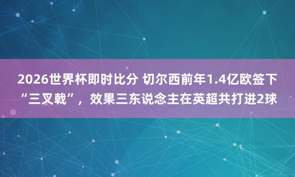2026世界杯即时比分 切尔西前年1.4亿欧签下“三叉戟”，效果三东说念主在英超共打进2球