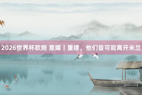 2026世界杯欧赔 意媒丨重建，他们皆可能离开米兰