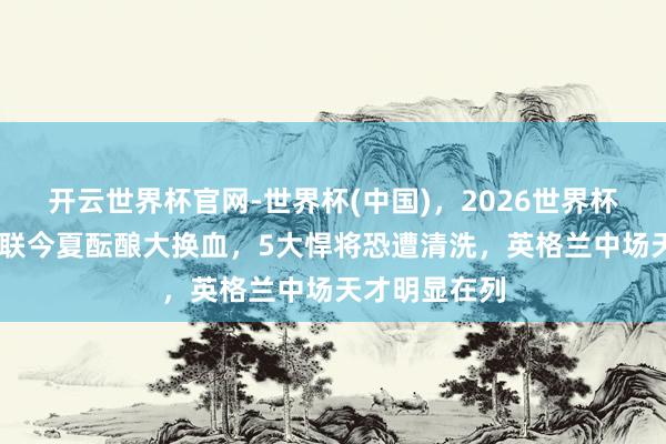 开云世界杯官网-世界杯(中国)，2026世界杯文字直播 曼联今夏酝酿大换血，5大悍将恐遭清洗，英格兰中场天才明显在列