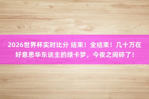 2026世界杯实时比分 结束！全结束！几十万在好意思华东谈主的绿卡梦，今夜之间碎了！