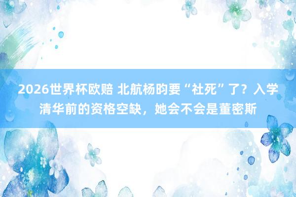 2026世界杯欧赔 北航杨昀要“社死”了？入学清华前的资格空缺，她会不会是董密斯
