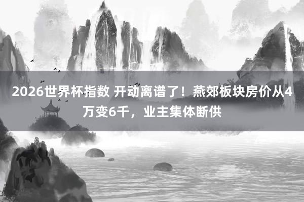 2026世界杯指数 开动离谱了！燕郊板块房价从4万变6千，业主集体断供
