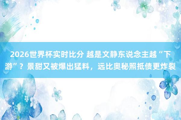 2026世界杯实时比分 越是文静东说念主越“下游”？景甜又被爆出猛料，远比奥秘照抵债更炸裂