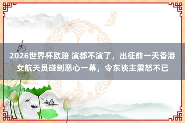 2026世界杯欧赔 演都不演了，出征前一天香港女航天员碰到恶心一幕，令东谈主震怒不已