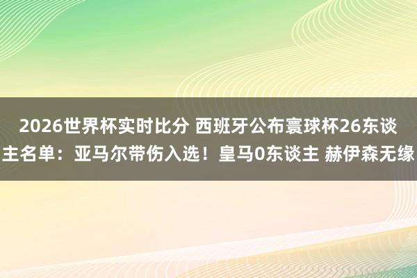 2026世界杯实时比分 西班牙公布寰球杯26东谈主名单：亚马尔带伤入选！皇马0东谈主 赫伊森无缘