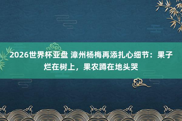 2026世界杯亚盘 漳州杨梅再添扎心细节：果子烂在树上，果农蹲在地头哭