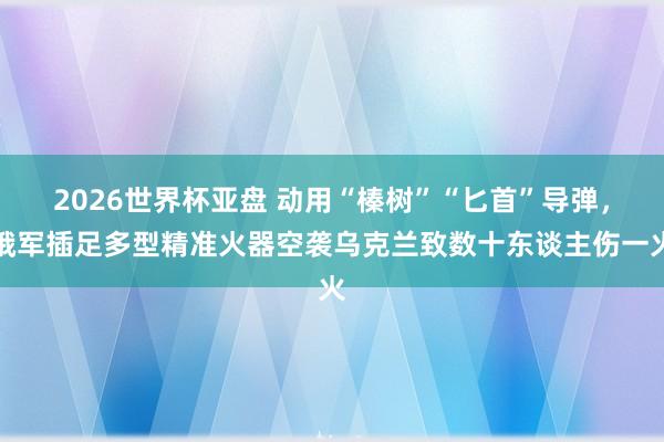 2026世界杯亚盘 动用“榛树”“匕首”导弹，俄军插足多型精准火器空袭乌克兰致数十东谈主伤一火