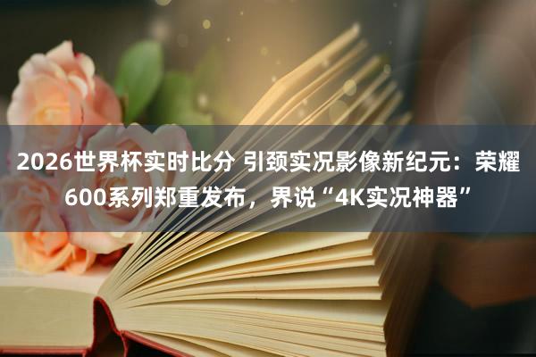 2026世界杯实时比分 引颈实况影像新纪元：荣耀600系列郑重发布，界说“4K实况神器”