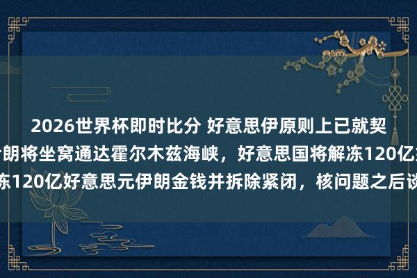 2026世界杯即时比分 好意思伊原则上已就契约达成一致！签署后伊朗将坐窝通达霍尔木兹海峡，好意思国将解冻120亿好意思元伊朗金钱并拆除紧闭，核问题之后谈！国外油价大跌