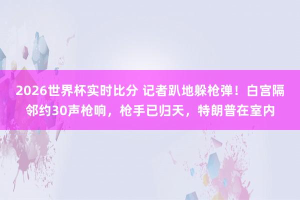 2026世界杯实时比分 记者趴地躲枪弹！白宫隔邻约30声枪响，枪手已归天，特朗普在室内