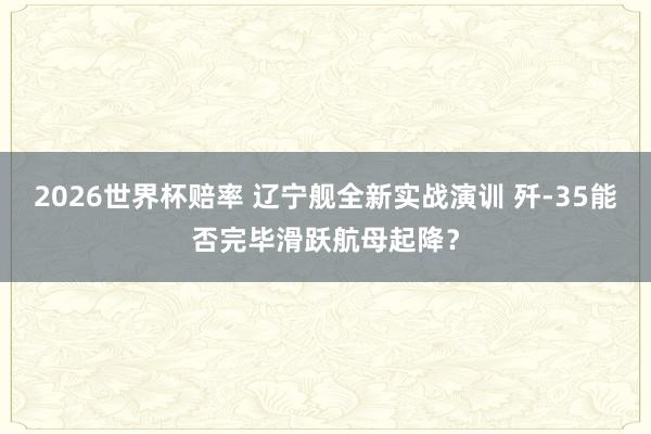 2026世界杯赔率 辽宁舰全新实战演训 歼-35能否完毕滑跃航母起降？