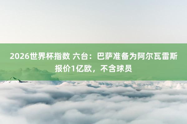 2026世界杯指数 六台：巴萨准备为阿尔瓦雷斯报价1亿欧，不含球员