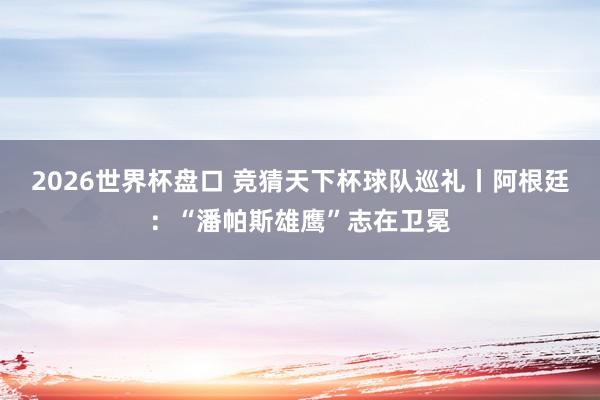 2026世界杯盘口 竞猜天下杯球队巡礼丨阿根廷：“潘帕斯雄鹰”志在卫冕