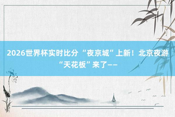 2026世界杯实时比分 “夜京城”上新！北京夜游“天花板”来了——