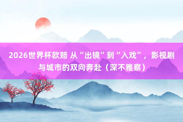 2026世界杯欧赔 从“出镜”到“入戏”，影视剧与城市的双向奔赴（深不雅察）