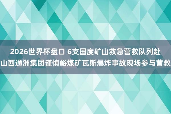 2026世界杯盘口 6支国度矿山救急营救队列赴山西通洲集团谨慎峪煤矿瓦斯爆炸事故现场参与营救