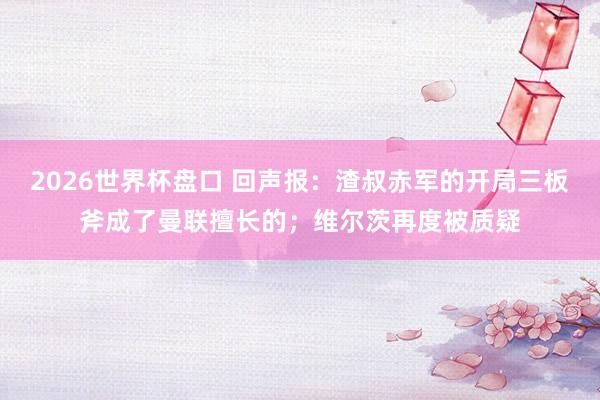 2026世界杯盘口 回声报：渣叔赤军的开局三板斧成了曼联擅长的；维尔茨再度被质疑