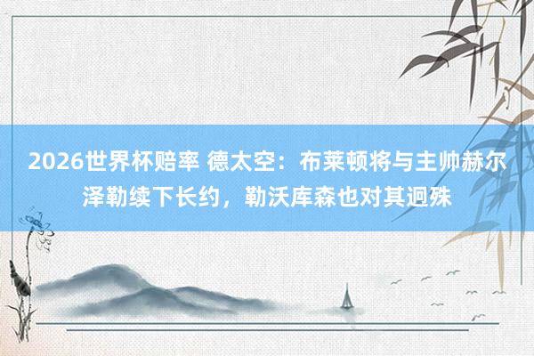 2026世界杯赔率 德太空：布莱顿将与主帅赫尔泽勒续下长约，勒沃库森也对其迥殊