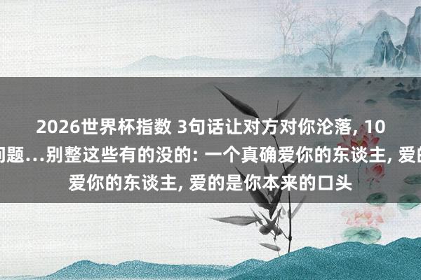 2026世界杯指数 3句话让对方对你沦落， 10个手段处治恋爱问题…别整这些有的没的: 一个真确爱你的东谈主， 爱的是你本来的口头