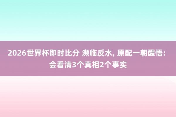 2026世界杯即时比分 濒临反水， 原配一朝醒悟: 会看清3个真相2个事实