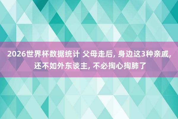 2026世界杯数据统计 父母走后， 身边这3种亲戚， 还不如外东谈主， 不必掏心掏肺了